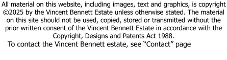 All material on this website, including images, text and graphics, is copyright ©2025 by the Vincent Bennett Estate unless otherwise stated. The material on this site should not be used, copied, stored or transmitted without the prior written consent of the Vincent Bennett Estate in accordance with the Copyright, Designs and Patents Act 1988.  To contact the Vincent Bennett estate, see “Contact” page